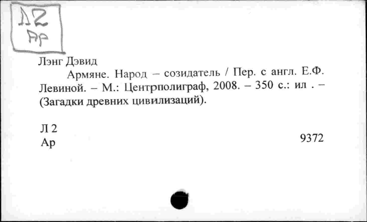 ﻿Лэнг Дэвид
Армяне. Народ - созидатель ! Пер. с англ. Е.Ф. Левиной. - М.: Центрполиграф, 2008. - 350 с.: ил . -(Загадки древних цивилизаций).
Л2
Ар
9372